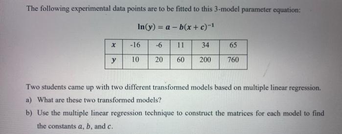 The following experimental data points are to be fitted to this 3-model parameter equation:
In(y) = a – b(x + c)-1
-16
-6
11
34
65
y
10
20
60
200
760
Two students came up with two different transformed models based on multiple linear regression.
a) What are these two transformed models?
b)
the multiple linear regression technique to construct the matrices for each model to find
the constants a, b, and c.
