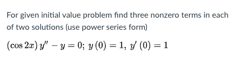For given initial value problem find three nonzero terms in each
of two solutions (use power series form)
(cos 2æ) y" – y = 0; y (0) = 1, y (0) = 1
