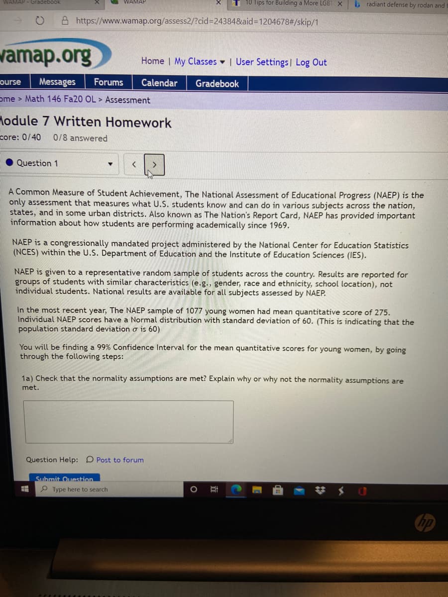 WAMAP - Gradebook
WAMAR
10 Tips for Building a More LGBT X
b radiant defense by rodan and
A https://www.wamap.org/assess2/?cid=24384&aid=1204678#/skip/1
vamap.org
Home | My Classes - | User Settings | Log Out
ourse
Messages
Forums
Calendar
Gradebook
ome > Math 146 Fa20 OL > Assessment
lodule 7 Written Homework
core: 0/40
0/8 answered
Question 1
A Common Measure of Student Achievement, The National Assessment of Educational Progress (NAEP) is the
only assessment that measures what U.S. students know and can do in various subjects across the nation,
states, and in some urban districts. Also known as The Nation's Report Card, NAEP has provided important
information about how students are performing academically since 1969.
NAEP is a congressionally mandated project administered by the National Center for Education Statistics
(NCES) within the U.S. Department of Education and the Institute of Education Sciences (IES).
NAEP is given to a representative random sample of students across the country. Results are reported for
groups of students with similar characteristics (e.g., gender, race and ethnicity, school location), not
individual students. National results are available for all subjects assessed by NAEP.
In the most recent year, The NAEP sample of 1077 young women had mean quantitative score of 275.
Individual NAEP scores have a Normal distribution with standard deviation of 60. (This is indicating that the
population standard deviation o is 60)
You will be finding a 99% Confidence Interval for the mean quantitative scores for young women, by going
through the following steps:
1a) Check that the normality assumptions are met? Explain why or why not the normality assumptions are
met.
Question Help: D Post to forum
Submit Ouestion
P Type here to search
