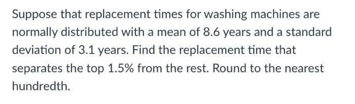 Suppose that replacement times for washing machines are
normally distributed with a mean of 8.6 years and a standard
deviation of 3.1 years. Find the replacement time that
separates the top 1.5% from the rest. Round to the nearest
hundredth.
