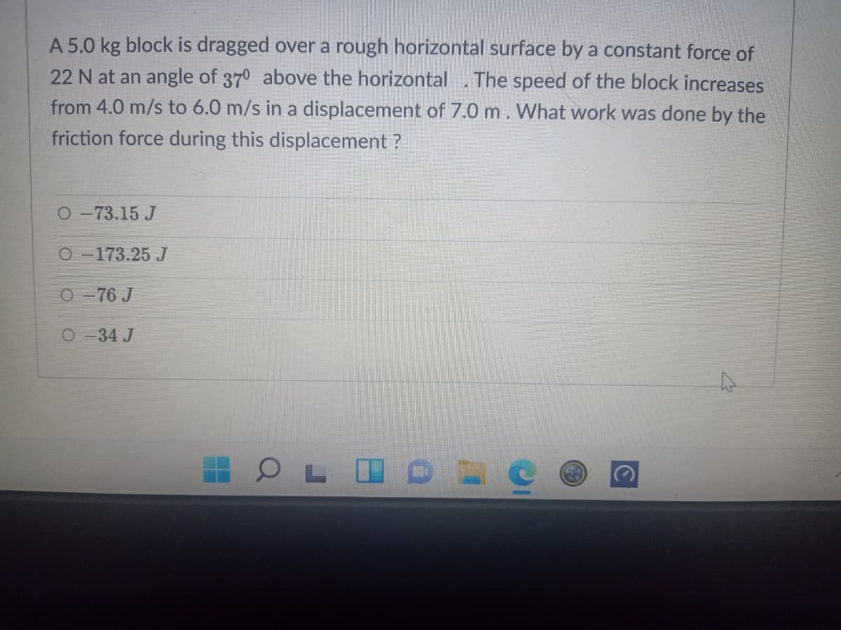 A 5.0 kg block is dragged over a rough horizontal surface by a constant force of
22 N at an angle of 370 above the horizontal .The speed of the block increases
from 4.0 m/s to 6.0 m/s in a displacement of 7.0 m. What work was done by the
friction force during this displacement ?
O-73.15 J
O -173.25 J
O -76 J
O-34 J
