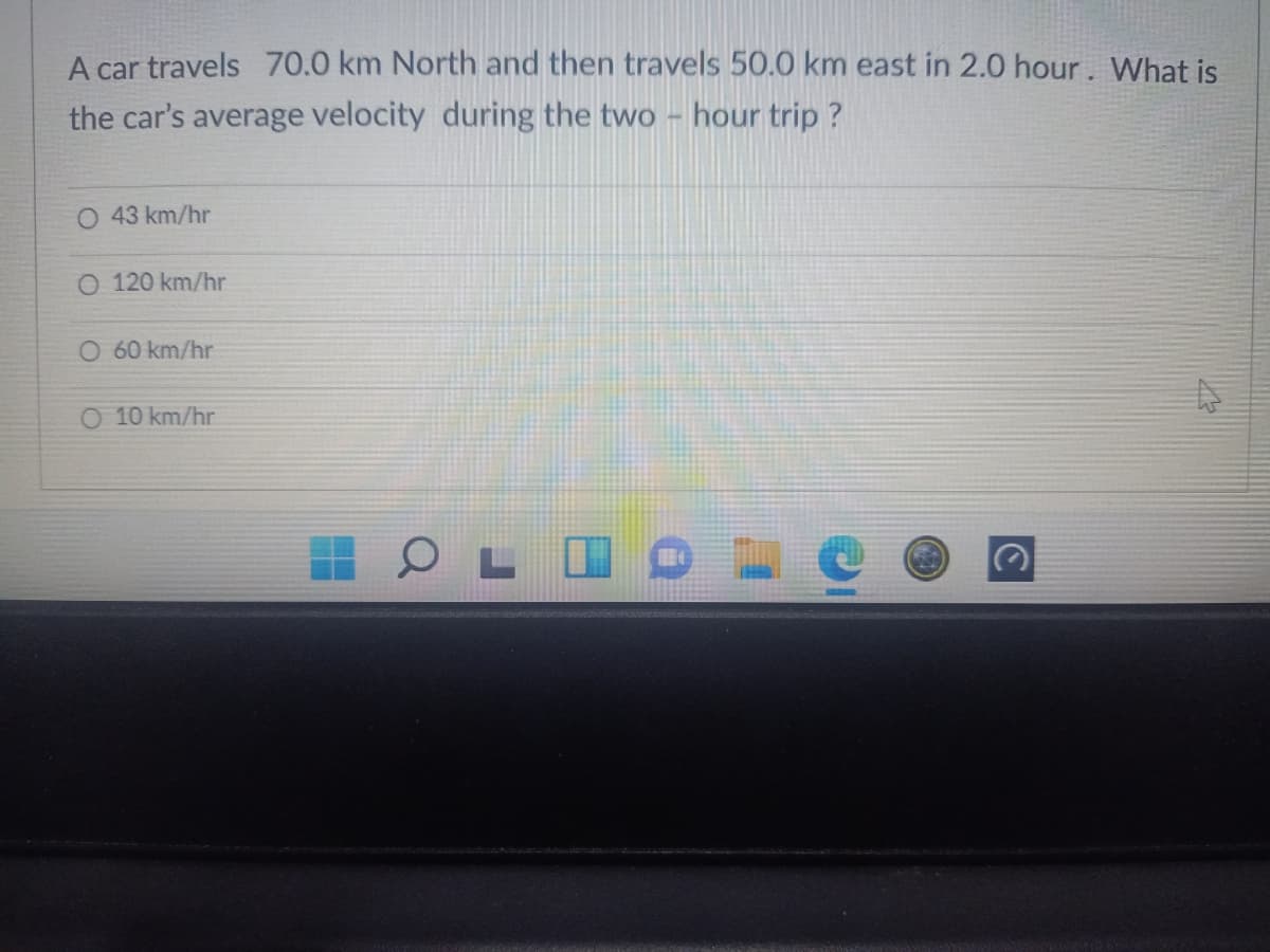 A car travels 70.0 km North and then travels 50.0 km east in 2.0 hour. What is
the car's average velocity during the two - hour trip ?
O 43 km/hr
O 120 km/hr
O 60 km/hr
O 10 km/hr
O L I O
