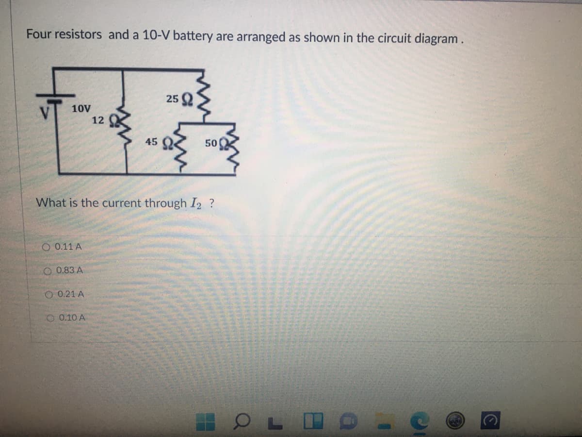 Four resistors and a 10-V battery are arranged as shown in the circuit diagram.
25
10V
12
45
500
What is the current through I2 ?
O 0.11 A
O 0.83 A
O 0.21 A
O 0.10 A
