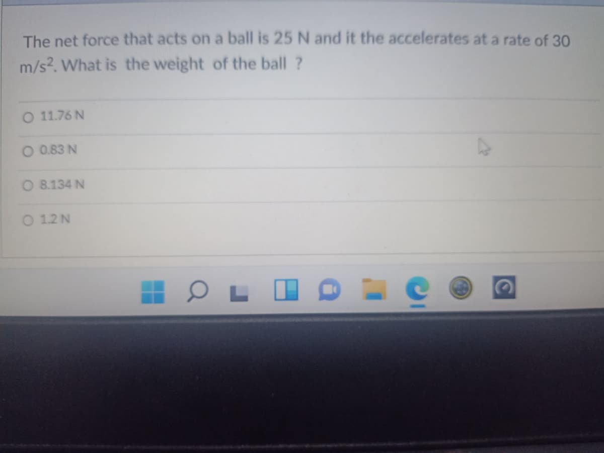 The net force that acts on a ball is 25 N and it the accelerates at a rate of 30
m/s?. What is the weight of the ball ?
O 11.76 N
O 0.83 N
O 8.134 N
O 1.2 N
