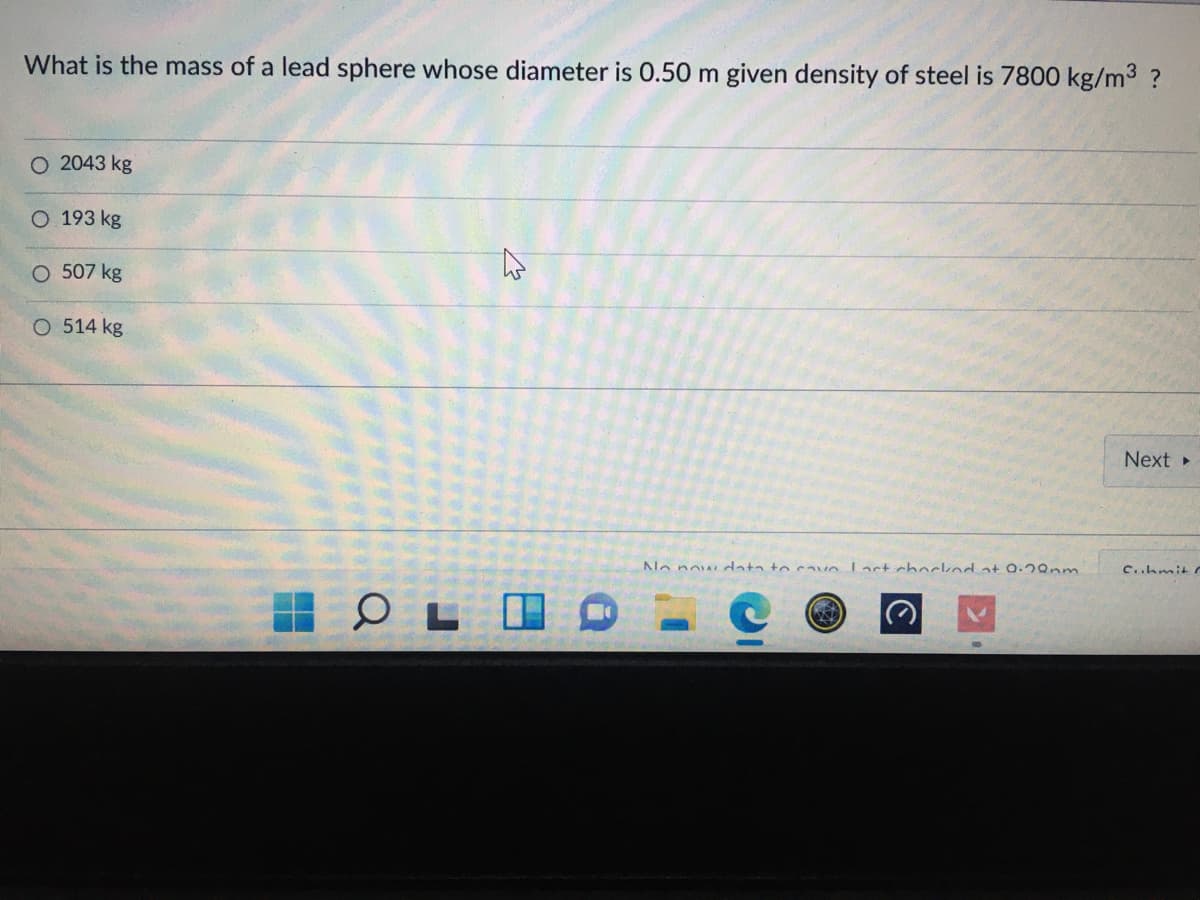 What is the mass of a lead sphere whose diameter is 0.50 m given density of steel is 7800 kg/m3 ?
O 2043 kg
O 193 kg
507 kg
O 514 kg
Next
Na now ata to cavo Lact chockod at 0.2Qnm
c..hmit
