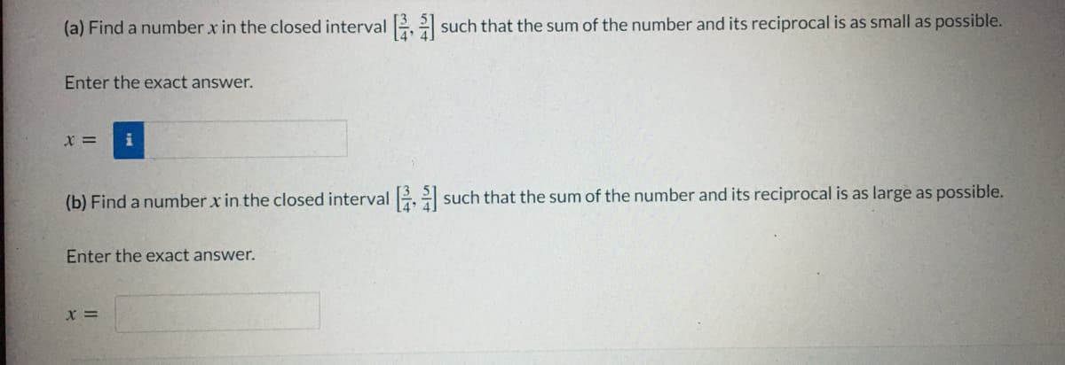 (a) Find a number x in the closed interval2 such that the sum of the number and its reciprocal is as small as possible.
Enter the exact answer.
X =
(b) Find a number x in the closed interval 2 such that the sum of the number and its reciprocal is as large as possible.
Enter the exact answer.
x =

