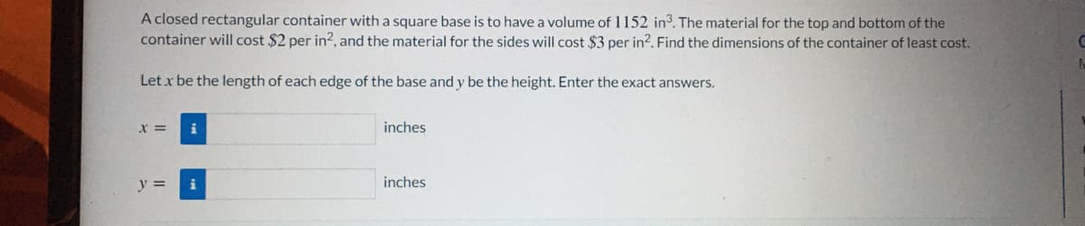 A closed rectangular container with a square base is to have a volume of 1152 in3. The material for the top and bottom of the
container will cost $2 per in², and the material for the sides will cost $3 per in?. Find the dimensions of the container of least cost.
Let x be the length of each edge of the base and y be the height. Enter the exact answers.
x =
inches
y =
i
inches
