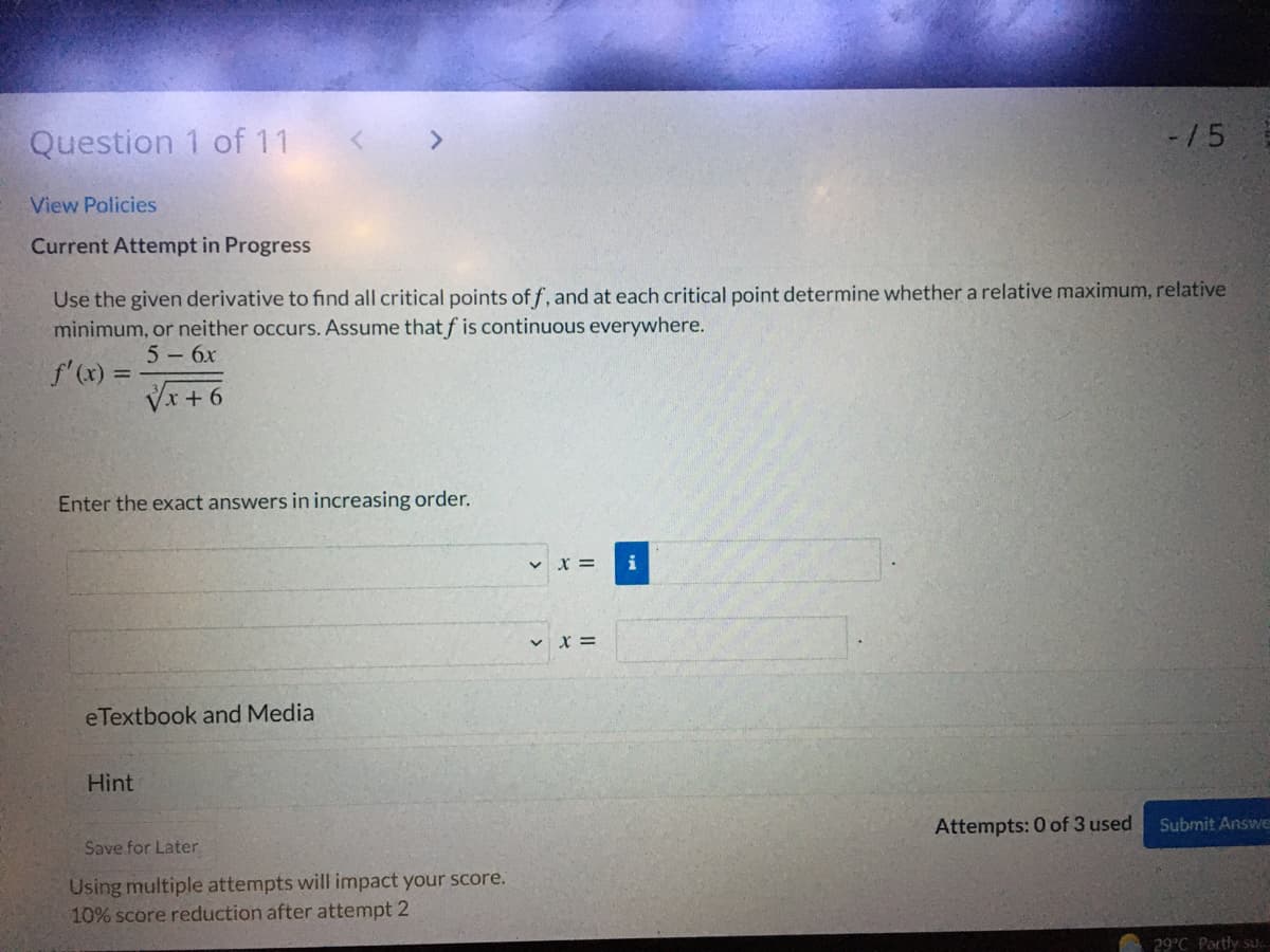 Question 1 of 11
-/5
View Policies
Current Attempt in Progress
Use the given derivative to find all critical points of f, and at each critical point determine whether a relative maximum, relative
minimum, or neither occurs. Assume that f is continuous everywhere.
5 - 6x
f'(x) =
Vx + 6
Enter the exact answers in increasing order.
v x =
v x =
eTextbook and Media
Hint
Attempts: 0 of 3 used
Submit Answe
Save for Later.
Using multiple attempts will impact your score.
10% score reduction after attempt 2
29°C Partly su.
