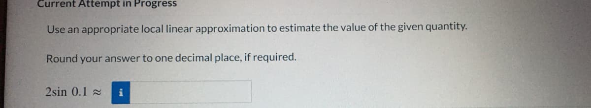 Current Attempt in Progress
Use an appropriate local linear approximation to estimate the value of the given quantity.
Round your answer to one decimal place, if required.
2sin 0.1 2
i
