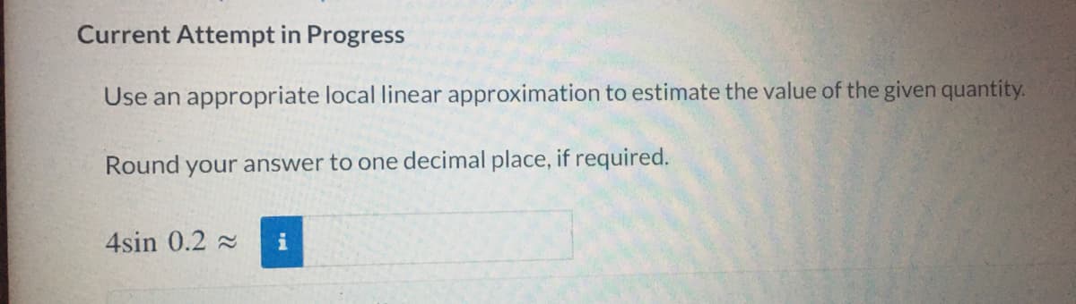 Current Attempt in Progress
Use an appropriate local linear approximation to estimate the value of the given quantity.
Round your answer to one decimal place, if required.
4sin 0.2 2
i
