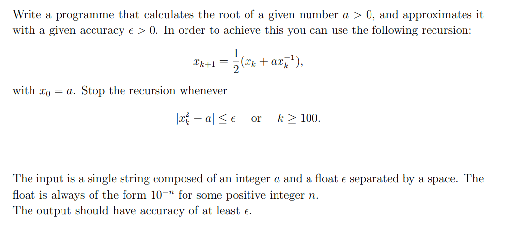 Write a programme that calculates the root of a given number a > 0, and approximates it
with a given accuracy € > 0. In order to achieve this you can use the following recursion:
1
2k+1=(k+aiền),
with xoa. Stop the recursion whenever
|x² − a ≤ € or k > 100.
The input is a single string composed of an integer a and a float e separated by a space. The
float is always of the form 10-n for some positive integer n.
The output should have accuracy of at least €.