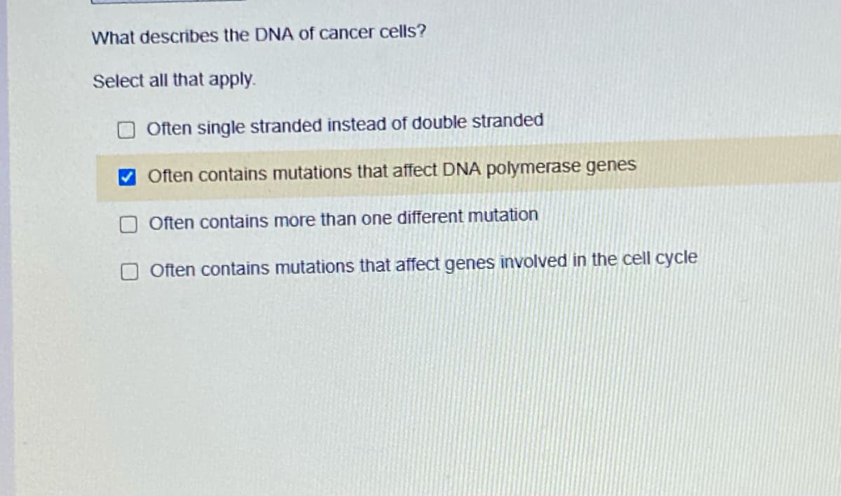 What describes the DNA of cancer cells?
Select all that apply.
Often single stranded instead of double stranded
Often contains mutations that affect DNA polymerase genes
Often contains more than one different mutation
O Often contains mutations that affect genes involved in the cell cycle
