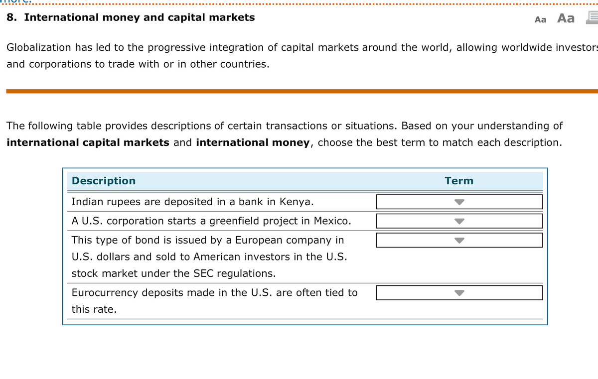8. International money and capital markets
Aa Aa
Globalization has led to the progressive integration of capital markets around the world, allowing worldwide investors
and corporations to trade with or in other countries.
The following table provides descriptions of certain transactions or situations. Based on your understanding of
international capital markets and international money, choose the best term to match each description.
Description
Term
Indian rupees are deposited in a bank in Kenya.
A U.S. corporation starts a greenfield project in Mexico.
This type of bond is issued by a European company in
U.S. dollars and sold to American investors in the U.S.
stock market under the SEC regulations.
Eurocurrency deposits made in the U.S. are often tied to
this rate.
