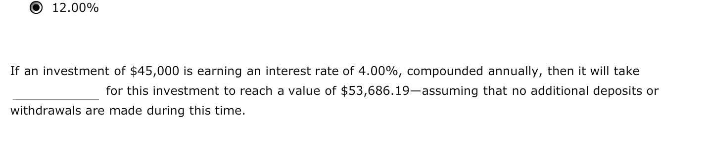 If an investment of $45,000 is earning an interest rate of 4.00%, compounded annually, then it will take
for this investment to reach a value of $53,686.19–assuming that no additional deposits or
withdrawals are made during this time.
