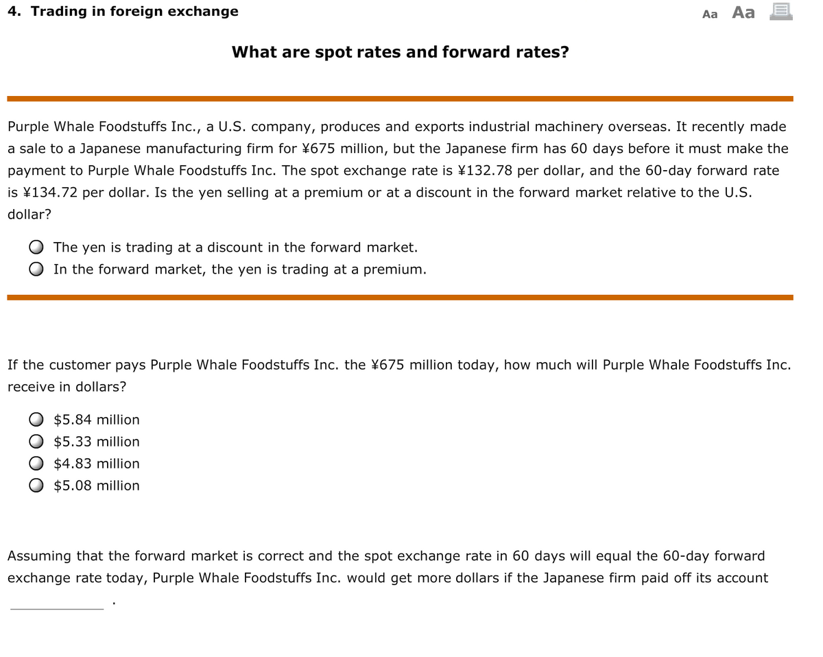 4. Trading in foreign exchange
Aa Aa
What are spot rates and forward rates?
Purple Whale Foodstuffs Inc., a U.S. company, produces and exports industrial machinery overseas. It recently made
a sale to a Japanese manufacturing firm for ¥675 million, but the Japanese firm has 60 days before it must make the
payment to Purple Whale Foodstuffs Inc. The spot exchange rate is ¥132.78 per dollar, and the 60-day forward rate
is ¥134.72 per dollar. Is the yen selling at a premium or at a discount in the forward market relative to the U.S.
dollar?
The yen is trading at a discount in the forward market.
In the forward market, the yen is trading at a premium.
If the customer pays Purple Whale Foodstuffs Inc. the ¥675 million today, how much will Purple Whale Foodstuffs Inc.
receive in dollars?
$5.84 million
$5.33 million
$4.83 million
$5.08 million
Assuming that the forward market is correct and the spot exchange rate in 60 days will equal the 60-day forward
exchange rate today, Purple Whale Foodstuffs Inc. would get more dollars if the Japanese firm paid off its account
