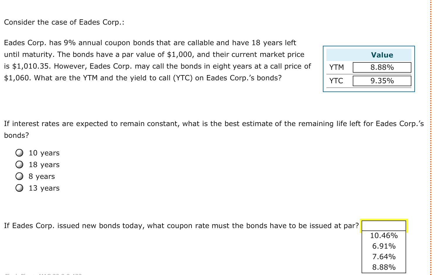 Eades Corp. has 9% annual coupon bonds that are callable and have 18 years left
until maturity. The bonds have a par value of $1,000, and their current market price
Value
is $1,010.35. However, Eades Corp. may call the bonds in eight years at a call price of
$1,060. What are the YTM and the yield to call (YTC) on Eades Corp.'s bonds?
YTM
8.88%
YTC
9.35%
If interest rates are expected to remain constant, what is the best estimate of the remaining life left for Eades Corp.'s
bonds?
10 years
18 years
8 years
13 years
If Eades Corp. issued new bonds today, what coupon rate must the bonds have to be issued at par?
10.46%
6.91%
7.64%
8.88%
