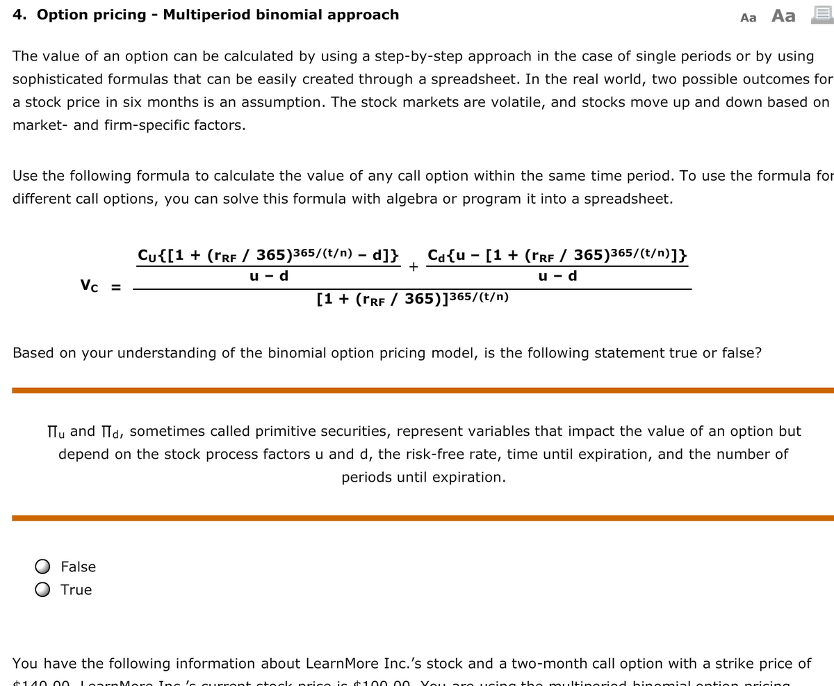 4. Option pricing - Multiperiod binomial approach
Aa
Aa
The value of an option can be calculated by using a step-by-step approach in the case of single periods or by using
sophisticated formulas that can be easily created through a spreadsheet. In the real world, two possible outcomes for
a stock price in six months is an assumption. The stock markets are volatile, and stocks move up and down based on
market- and firm-specific factors.
Use the following formula to calculate the value of any call option within the same time period. To use the formula for
different call options, you can solve this formula with algebra or program it into a spreadsheet.
Cu{[1 + (TRF / 365)365/(t/n) – d]}
+
Ca{u - [1 + (rRF / 365)365/(t/n)]}
u - d
u - d
Vc =
[1 + (TRF / 365)]365/(t/n)
Based on your understanding of the binomial option pricing model, is the following statement true or false?
Tu and Td, sometimes called primitive securities, represent variables that impact the value of an option but
depend on the stock process factors u and d, the risk-free rate, time until expiration, and the number of
periods until expiration.
False
True
You have the following information about LearnMore Inc.'s stock and a two-month call option with a strike price of
+140 00 Lo arn More Inc 'e CUrrent cteck price ic +100 00
Vou are ucing the multineried binemial ontion pricing
