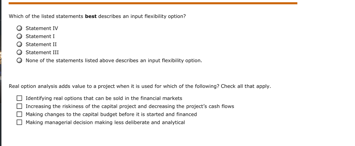Which of the listed statements best describes an input flexibility option?
Statement IV
Statement I
Statement II
Statement III
None of the statements listed above describes an input flexibility option.
Real option analysis adds value to a project when it is used for which of the following? Check all that apply.
Identifying real options that can be sold in the financial markets
O Increasing the riskiness of the capital project and decreasing the project's cash flows
Making changes to the capital budget before it is started and financed
Making managerial decision making less deliberate and analytical
