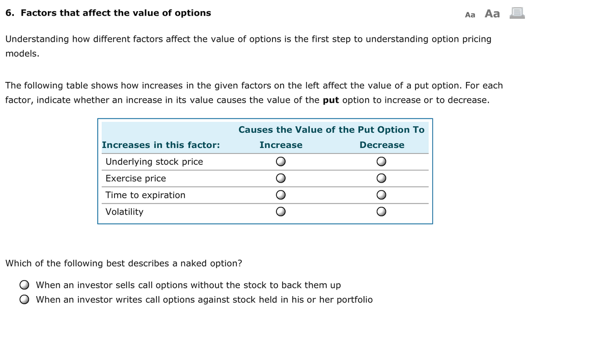 6. Factors that affect the value of options
Aa
Aa
Understanding how different factors affect the value of options is the first step to understanding option pricing
models.
The following table shows how increases in the given factors on the left affect the value of a put option. For each
factor, indicate whether an increase in its value causes the value of the put option to increase or to decrease.
Causes the Value of the Put Option To
Increases in this factor:
Increase
Decrease
Underlying stock price
Exercise price
Time to expiration
Volatility
Which of the following best describes a naked option?
When an investor sells call options without the stock to back them up
When an investor writes call options against stock held in his or her portfolio
