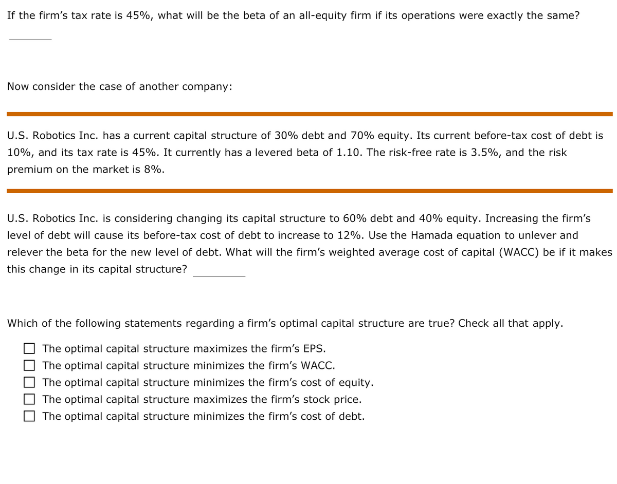 If the firm's tax rate is 45%, what will be the beta of an all-equity firm if its operations were exactly the same?
Now consider the case of another company:
U.S. Robotics Inc. has a current capital structure of 30% debt and 70% equity. Its current before-tax cost of debt is
10%, and its tax rate is 45%. It currently has a levered beta of 1.10. The risk-free rate is 3.5%, and the risk
premium on the market is 8%.
U.S. Robotics Inc. is considering changing its capital structure to 60% debt and 40% equity. Increasing the firm's
level of debt will cause its before-tax cost of debt to increase to 12%. Use the Hamada equation to unlever and
relever the beta for the new level of debt. What will the firm's weighted average cost of capital (WACC) be if it makes
this change in its capital structure?
Which of the following statements regarding a firm's optimal capital structure are true? Check all that apply.
The optimal capital structure maximizes the firm's EPS.
O The optimal capital structure minimizes the firm's WACC.
The optimal capital structure minimizes the firm's cost of equity.
The optimal capital structure maximizes the firm's stock price.
The optimal capital structure minimizes the firm's cost of debt.
