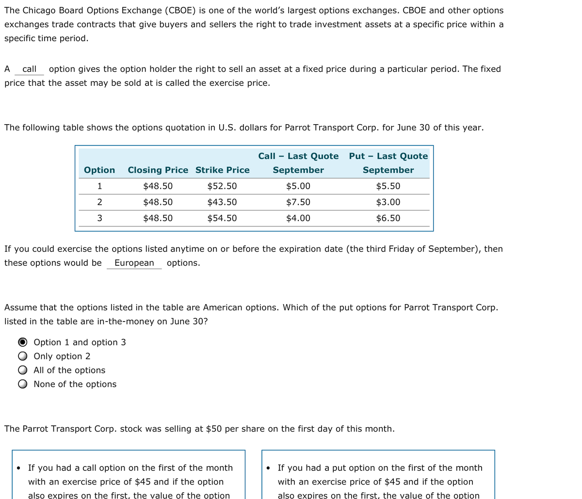 The Chicago Board Options Exchange (CBOE) is one of the world's largest options exchanges. CBOE and other options
exchanges trade contracts that give buyers and sellers the right to trade investment assets at a specific price within a
specific time period.
А
call
option gives the option holder the right to sell an asset at a fixed price during a particular period. The fixed
price that the asset may be sold at is called the exercise price.
The following table shows the options quotation in U.S. dollars for Parrot Transport Corp. for June 30 of this year.
Call
Last Quote
Put - Last Quote
Option
Closing Price Strike Price
September
September
1
$48.50
$52.50
$5.00
$5.50
$48.50
$43.50
$7.50
$3.00
3
$48.50
$54.50
$4.00
$6.50
If
you could exercise the options listed anytime on or before the expiration date (the third Friday of September), then
these options would be
European
options.
Assume that the options listed in the table are American options. Which of the put options for Parrot Transport Corp.
listed in the table are in-the-money on June 30?
Option 1 and option 3
Only option 2
All of the options
None of the options
The Parrot Transport Corp. stock was selling at $50 per share on the first day of this month.
If you had a call option on the first of the month
If you had a put option on the first of the month
with an exercise price of $45 and if the option
with an exercise price of $45 and if the option
also expires on the first, the value of the option
also expires on the first, the value of the option
