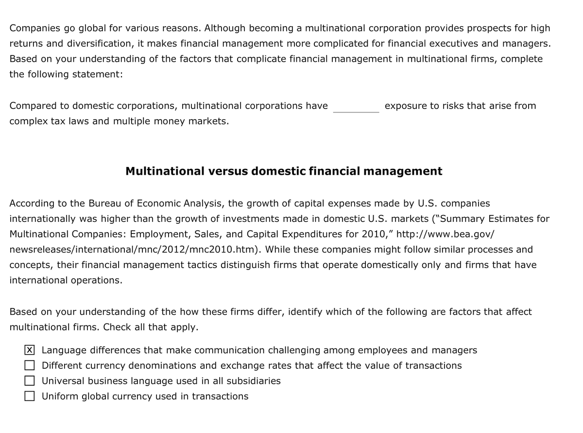 Companies go global for various reasons. Although becoming a multinational corporation provides prospects for high
returns and diversification, it makes financial management more complicated for financial executives and managers.
Based on your understanding of the factors that complicate financial management in multinational firms, complete
the following statement:
Compared to domestic corporations, multinational corporations have
exposure to risks that arise from
complex tax laws and multiple money markets.
Multinational versus domestic financial management
According to the Bureau of Economic Analysis, the growth of capital expenses made by U.S. companies
internationally was higher than the growth of investments made in domestic U.S. markets ("Summary Estimates for
Multinational Companies: Employment, Sales, and Capital Expenditures for 2010," http://www.bea.gov/
newsreleases/international/mnc/2012/mnc2010.htm). While these companies might follow similar processes and
concepts, their financial management tactics distinguish firms that operate domestically only and firms that have
international operations.
Based on your understanding of the how these firms differ, identify which of the following are factors that affect
multinational firms. Check all that apply.
X Language differences that make communication challenging among employees and managers
Different currency denominations and exchange rates that affect the value of transactions
Universal business language used in all subsidiaries
Uniform global currency used in transactions
