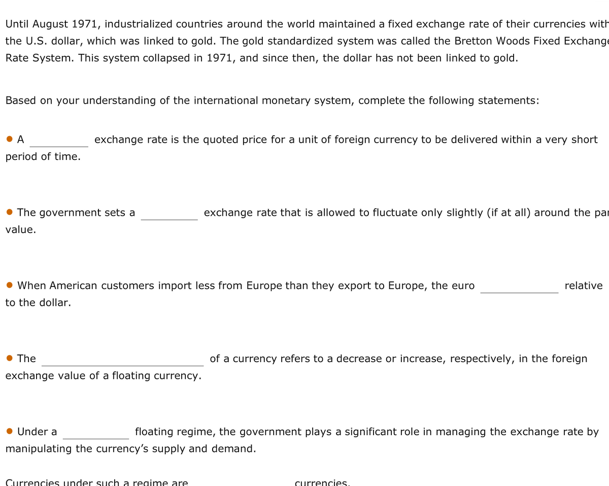 Until August 1971, industrialized countries around the world maintained a fixed exchange rate of their currencies with
the U.S. dollar, which was linked to gold. The gold standardized system was called the Bretton Woods Fixed Exchange
Rate System. This system collapsed in 1971, and since then, the dollar has not been linked to gold.
Based on your understanding of the international monetary system, complete the following statements:
A
exchange rate is the quoted price for a unit of foreign currency to be delivered within a very short
period of time.
The government sets a
exchange rate that is allowed to fluctuate only slightly (if at all) around the pa
value.
• When American customers import less from Europe than they export to Europe, the euro
relative
to the dollar.
• The
of a currency refers to a decrease or increase, respectively, in the foreign
exchange value of a floating currency.
● Under a
floating regime, the government plays a significant role in managing the exchange rate by
manipulating the currency's supply and demand.
Currencies under such a regime are
currencies.
