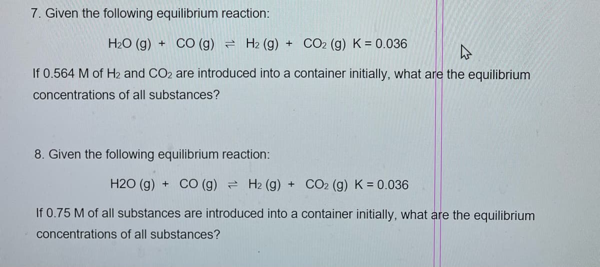 7. Given the following equilibrium reaction:
H₂O (g)
H2 (g) + CO2 (g) K = 0.036
If 0.564 M of H2 and CO2 are introduced into a container initially, what are the equilibrium
concentrations of all substances?
+ CO (g)
8. Given the following equilibrium reaction:
H2O (g) + CO (g) H2 (g) + CO2 (g) K = 0.036
If 0.75 M of all substances are introduced into a container initially, what are the equilibrium
concentrations of all substances?