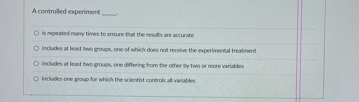 A controlled experiment
O is repeated many times to ensure that the results are accurate
O includes at least two groups, one of which does not receive the experimental treatment
O includes at least two groups, one differing from the other by two or more variables
O includes one group for which the scientist controls all variables