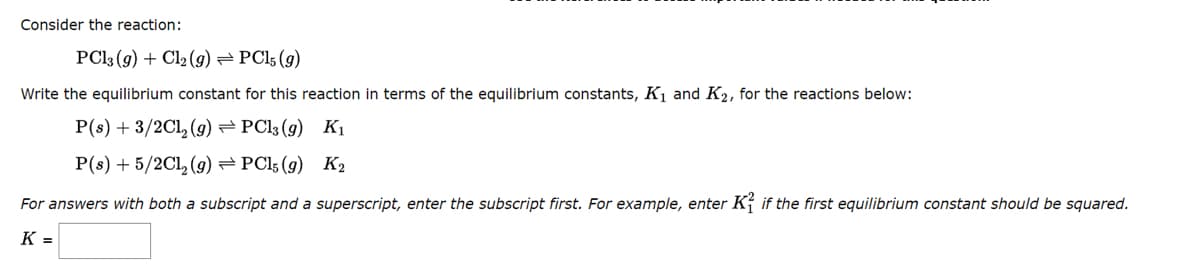 Consider the reaction:
PC13 (9) + Cl₂(g) → PC15 (9)
Write the equilibrium constant for this reaction in terms of the equilibrium constants, K₁ and K₂, for the reactions below:
P(s) + 3/2Cl₂(g) → PC13 (9) K₁
P(s) + 5/2Cl₂(g) → PC15 (9) K2
For answers with both a subscript and a superscript, enter the subscript first. For example, enter K if the first equilibrium constant should be squared.
K =