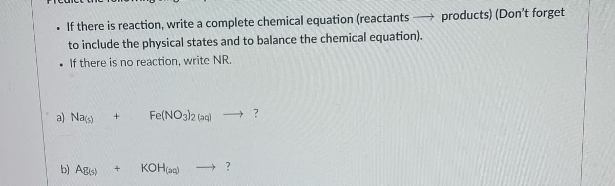 → products) (Don't forget
• If there is reaction, write a complete chemical equation (reactants
to include the physical states and to balance the chemical equation).
If there is no reaction, write NR.
a) Na(s)
Fe(NO3)2 (ag) → ?
+
b) Ag(s)
KOH(aq)
→ ?
+
