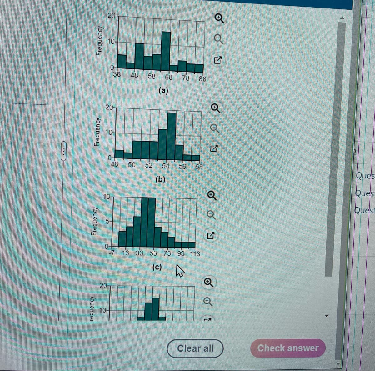 20-
10-
0-
38
48
58
68
78
88
(a)
20-
10-
0-
48
50
52 54
56
58
Ques
(b)
10-
Quesi
Quest
0-
-713 33 53 73 93 113
(c) o
20-
10-
Clear all
Check answer
Frequency
Frequency
Frequency
fouanba
