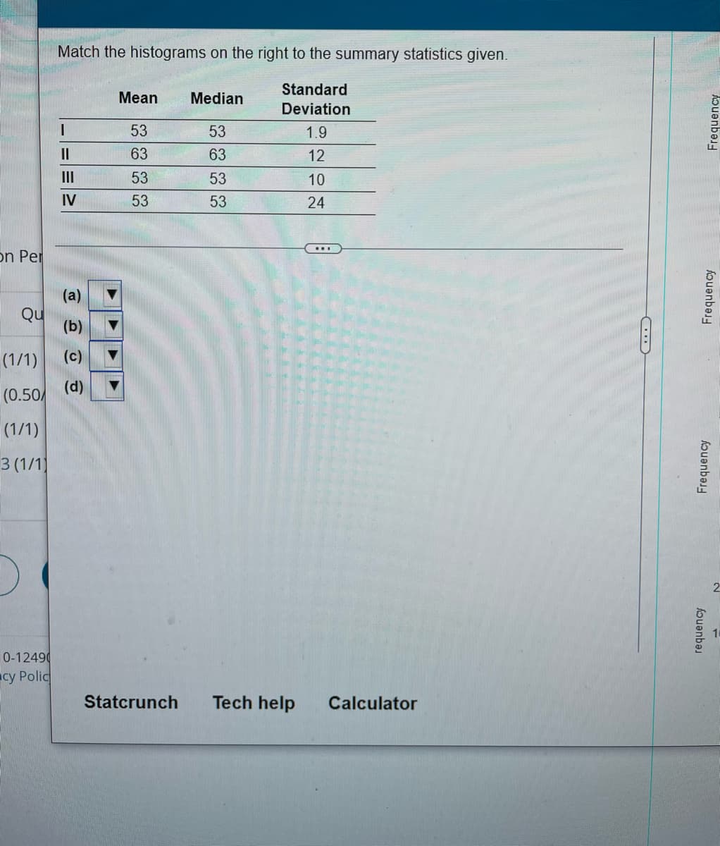 Match the histograms on the right to the summary statistics given.
Standard
Mean
Median
Deviation
53
53
1.9
II
63
63
12
II
53
53
10
IV
53
53
24
on Per
(a)
Qu
(b)
(1/1)
(c)
(d)
(0.50/
(1/1)
3 (1/1
0-12490
cy Polic
Statcrunch
Tech help
Calculator
Frequency
Frequency
Frequency
houənbə
