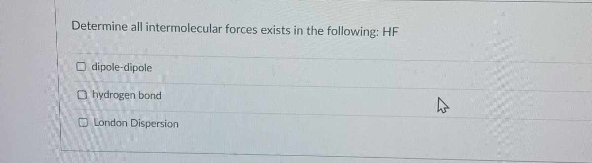 Determine all intermolecular forces exists in the following: HF
O dipole-dipole
O hydrogen bond
O London Dispersion
