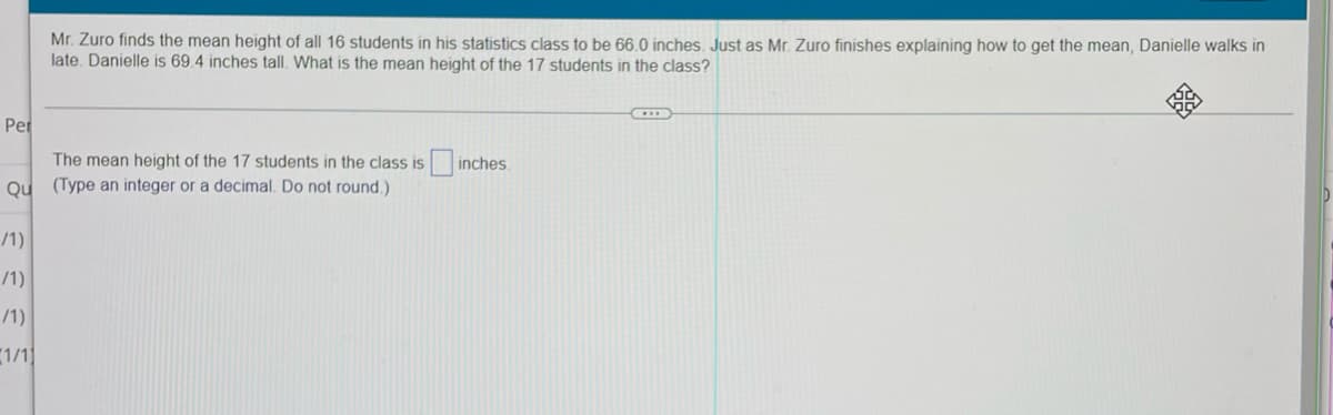 Mr. Zuro finds the mean height of all 16 students in his statistics class to be 66,0 inches. Just as Mr. Zuro finishes explaining how to get the mean, Danielle walks in
late. Danielle is 69.4 inches tall. What is the mean height of the 17 students in the class?
Per
The mean height of the 17 students in the class is inches.
Ou (Type an integer or a decimal. Do not round.)
/1)
/1)
/1)
1/1]
