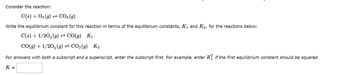 Consider the reaction:
C(s) + O₂(g) → CO₂(g)
Write the equilibrium constant for this reaction in terms of the equilibrium constants, K₁ and K₂, for the reactions below:
C(s) + 1/2O₂(g) = CO(g) K₁
CO(g) + 1/2O₂(g) = CO2 (9) K2
For answers with both a subscript and a superscript, enter the subscript first. For example, enter K if the first equilibrium constant should be squared.
K=