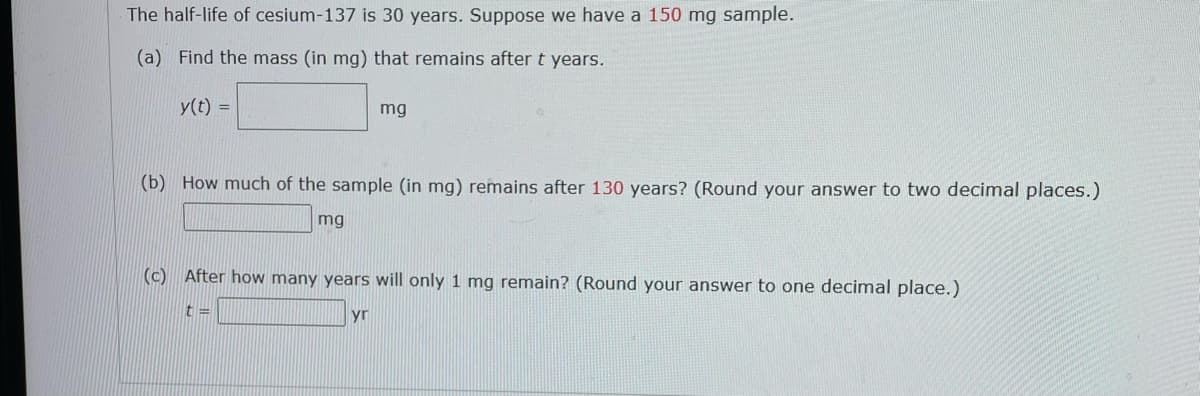 The half-life of cesium-137 is 30 years. Suppose we have a 150 mg sample.
(a) Find the mass (in mg) that remains after t years.
y(t) =
mg
(b) How much of the sample (in mg) remains after 130 years? (Round your answer to two decimal places.)
mg
(c) After how many years will only 1 mg remain? (Round your answer to one decimal place.)
t =
yr
