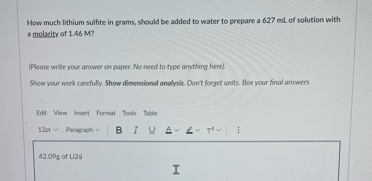 How much lithium sulfite in grams, should be added to water to prepare a 627 mL of solution with
a molarity of 1.46 M?
(Please write your answer on paper. No need to type anything here).
Show your work carefully. Show dimensional analysis. Don't forget units. Box your final answers
Edit View Insert Format
Tools Table
12pt v
Paragraph v
в I U
42.09g of Li2s
I
...
