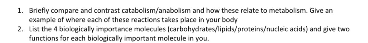 1. Briefly compare and contrast catabolism/anabolism and how these relate to metabolism. Give an
example of where each of these reactions takes place in your body
2. List the 4 biologically importance molecules
functions for each biologically important molecule in you.
(carbohydrates/lipids/proteins/nucleic acids) and give two