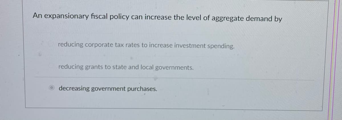An expansionary fiscal policy can increase the level of aggregate demand by
reducing corporate tax rates to increase investment spending.
reducing grants to state and local governments.
decreasing government purchases.