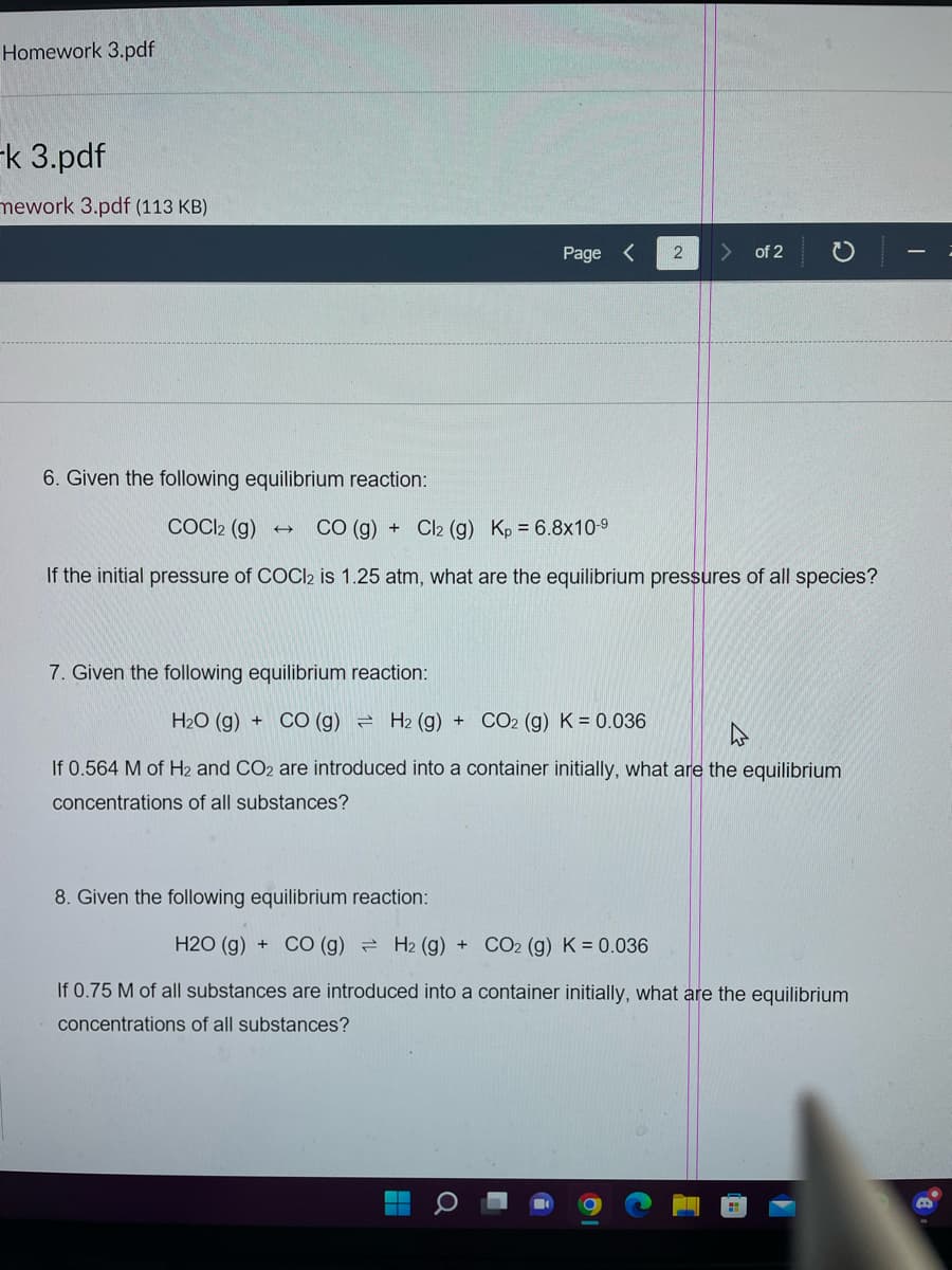 Homework 3.pdf
-k 3.pdf
mework 3.pdf (113 KB)
+
Page <
6. Given the following equilibrium reaction:
COCI2 (g) →
CO (g)
If the initial pressure of COCl2 is 1.25 atm, what are the equilibrium pressures of all species?
Cl2 (g) Kp 6.8x10-⁹
7. Given the following equilibrium reaction:
H₂O (g) +
CO (g) H2 (g) + CO2 (g) K = 0.036
2
8. Given the following equilibrium reaction:
of 2
4
If 0.564 M of H2 and CO2 are introduced into a container initially, what are the equilibrium
concentrations of all substances?
H2O(g) + CO (g) H₂ (g) + CO2 (g) K = 0.036
If 0.75 M of all substances are introduced into a container initially, what are the equilibrium
concentrations of all substances?