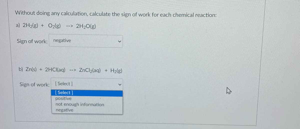 Without doing any calculation, calculate the sign of work for each chemical reaction:
a) 2H2(g) + O2(g)
--> 2H20(g)
Sign of work: negative
b) Zn(s) + 2HCI(aq) --> ZnCl2(aq) + H2(g)
Sign of work: [ Select]
[ Select ]
positive
not enough information
negative

