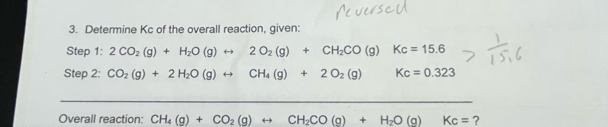 3. Determine Kc of the overall reaction, given:
Step 1: 2 CO₂ (g) + H₂O (g) →
2 0₂ (9)
Step 2: CO2 (g) + 2 H₂O (g) ←
CH4 (g)
Overall reaction: CH4 (g) + CO2 (g) →
+
+
reversed
CH2CO (g) Kc = 15.6
2 O₂ (g)
Kc = 0.323
CH2CO (g)
+
H₂O (g)
2 1516
Kc = ?