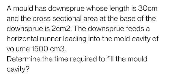 A mould has downsprue whose length is 30cm
and the cross sectional area at the base of the
downsprue is 2cm2. The downsprue feeds a
horizontal runner leading into the mold cavity of
volume 1500 cm3.
Determine the time required to fill the mould
cavity?
