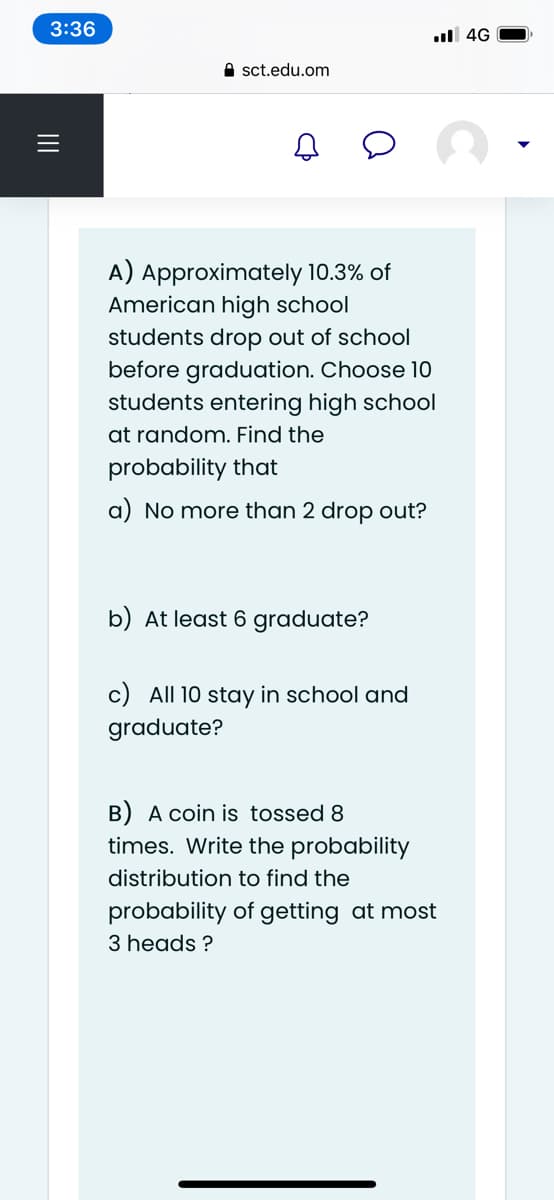 3:36
ul 4G
e sct.edu.om
A) Approximately 10.3% of
American high school
students drop out of school
before graduation. Choose 10
students entering high school
at random. Find the
probability that
a) No more than 2 drop out?
b) At least 6 graduate?
c) All 10 stay in school and
graduate?
B) A coin is tossed 8
times. Write the probability
distribution to find the
probability of getting at most
3 heads ?
II

