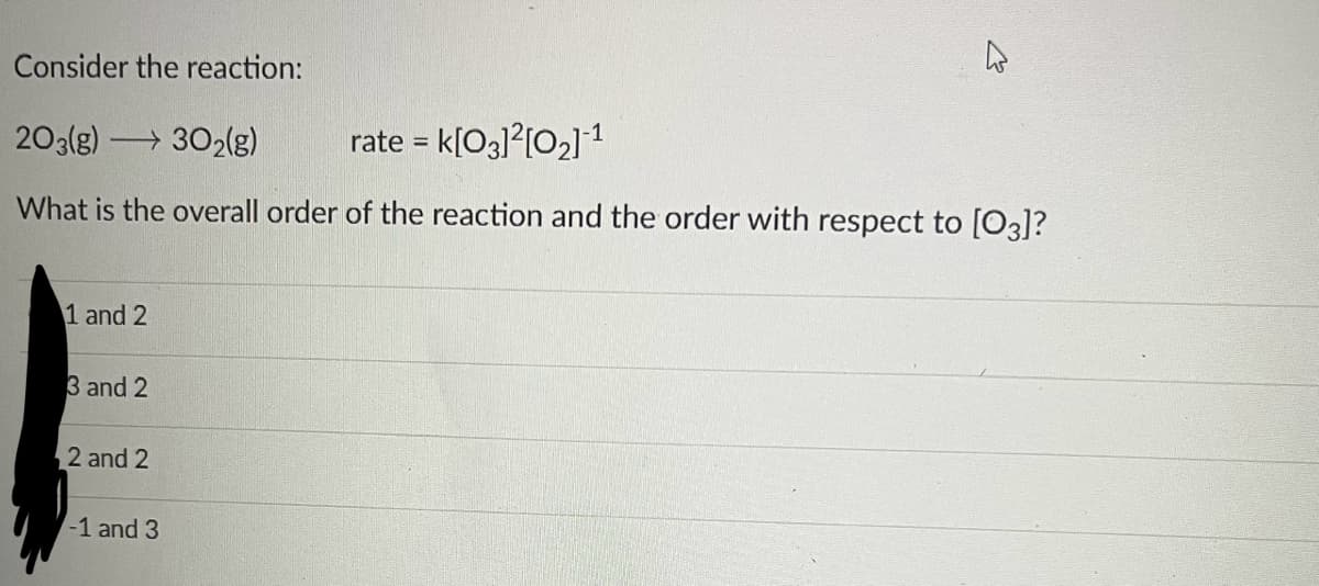 Consider the reaction:
203(g) 302(g)
rate = K[03]²[0₂] ¹
What is the overall order of the reaction and the order with respect to [03]?
1 and 2
3 and 2
2 and 2
27
-1 and 3