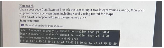 Homework
Update your code from Exercise 1 to ask the user to input two integer values x and y, then print
all prime numbers between them, including x and y using nested for loops.
Use a do-while loop to make sure the user enters y > x;
Sample output:
Microsoft Visual Studio Debug Console
Enter 2 numbers x and y (x should be smaller than y): 90 4
Enter 2 numbers x and y (x should be smaller than y): 4 90
The prime numbers between 4 and 90 are:
5 7 11 13 17 19 23 29 31 37 41 43 47 53 59 61 67 71 73 79 83 89