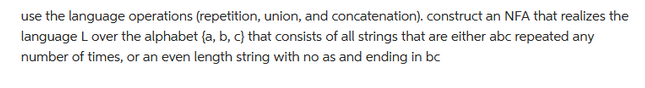 use the language operations (repetition, union, and concatenation). construct an NFA that realizes the
language L over the alphabet (a, b, c) that consists of all strings that are either abc repeated any
number of times, or an even length string with no as and ending in bc