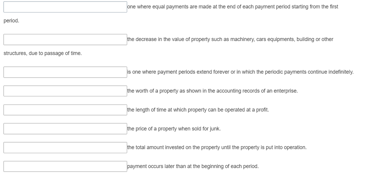 period.
structures, due to passage of time.
one where equal payments are made at the end of each payment period starting from the first
the decrease in the value of property such as machinery, cars equipments, building or other
is one where payment periods extend forever or in which the periodic payments continue indefinitely.
the worth of a property as shown in the accounting records of an enterprise.
the length of time at which property can be operated at a profit.
the price of a property when sold for junk.
the total amount invested on the property until the property is put into operation.
payment occurs later than at the beginning of each period.