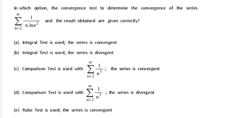 In which option, the convergence test to determine the convergence of the series
Σ
and the result obtained are given correctly?
n. Inn2
n=2
(a) Integral Test is used; the series is convergent
(b) Integral Test is used; the series is divergent
(c) Comparison Test is used with
; the series is convergent
n=2
(d) Comparison Test is used with
; the series is divergent
n=2
(e) Ratio Test is used; the series is convergent
